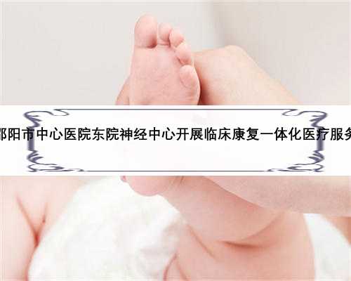 邵阳市中心医院东院神经中心开展临床康复一体化医疗服务