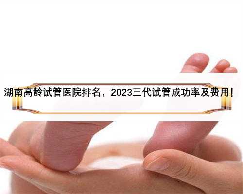 湖南高龄试管医院排名，2023三代试管成功率及费用！